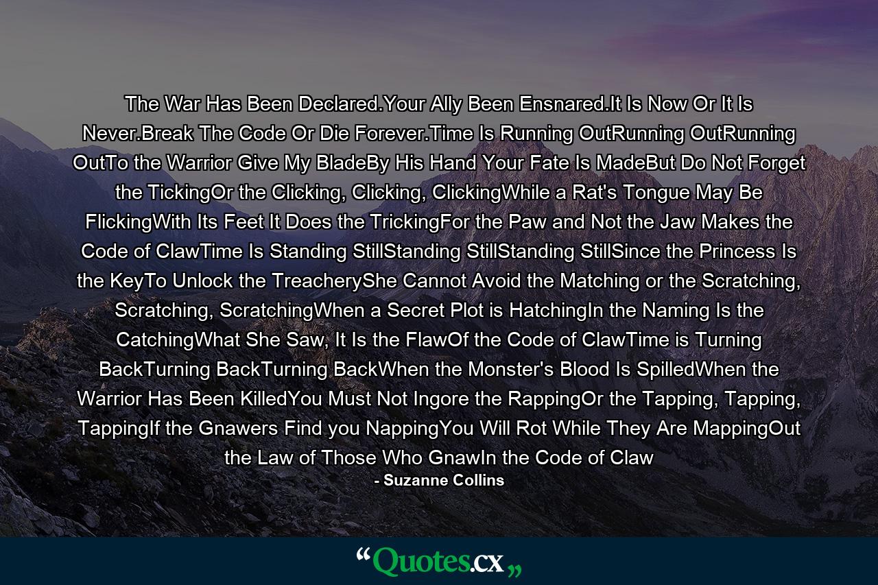 The War Has Been Declared.Your Ally Been Ensnared.It Is Now Or It Is Never.Break The Code Or Die Forever.Time Is Running OutRunning OutRunning OutTo the Warrior Give My BladeBy His Hand Your Fate Is MadeBut Do Not Forget the TickingOr the Clicking, Clicking, ClickingWhile a Rat's Tongue May Be FlickingWith Its Feet It Does the TrickingFor the Paw and Not the Jaw Makes the Code of ClawTime Is Standing StillStanding StillStanding StillSince the Princess Is the KeyTo Unlock the TreacheryShe Cannot Avoid the Matching or the Scratching, Scratching, ScratchingWhen a Secret Plot is HatchingIn the Naming Is the CatchingWhat She Saw, It Is the FlawOf the Code of ClawTime is Turning BackTurning BackTurning BackWhen the Monster's Blood Is SpilledWhen the Warrior Has Been KilledYou Must Not Ingore the RappingOr the Tapping, Tapping, TappingIf the Gnawers Find you NappingYou Will Rot While They Are MappingOut the Law of Those Who GnawIn the Code of Claw - Quote by Suzanne Collins