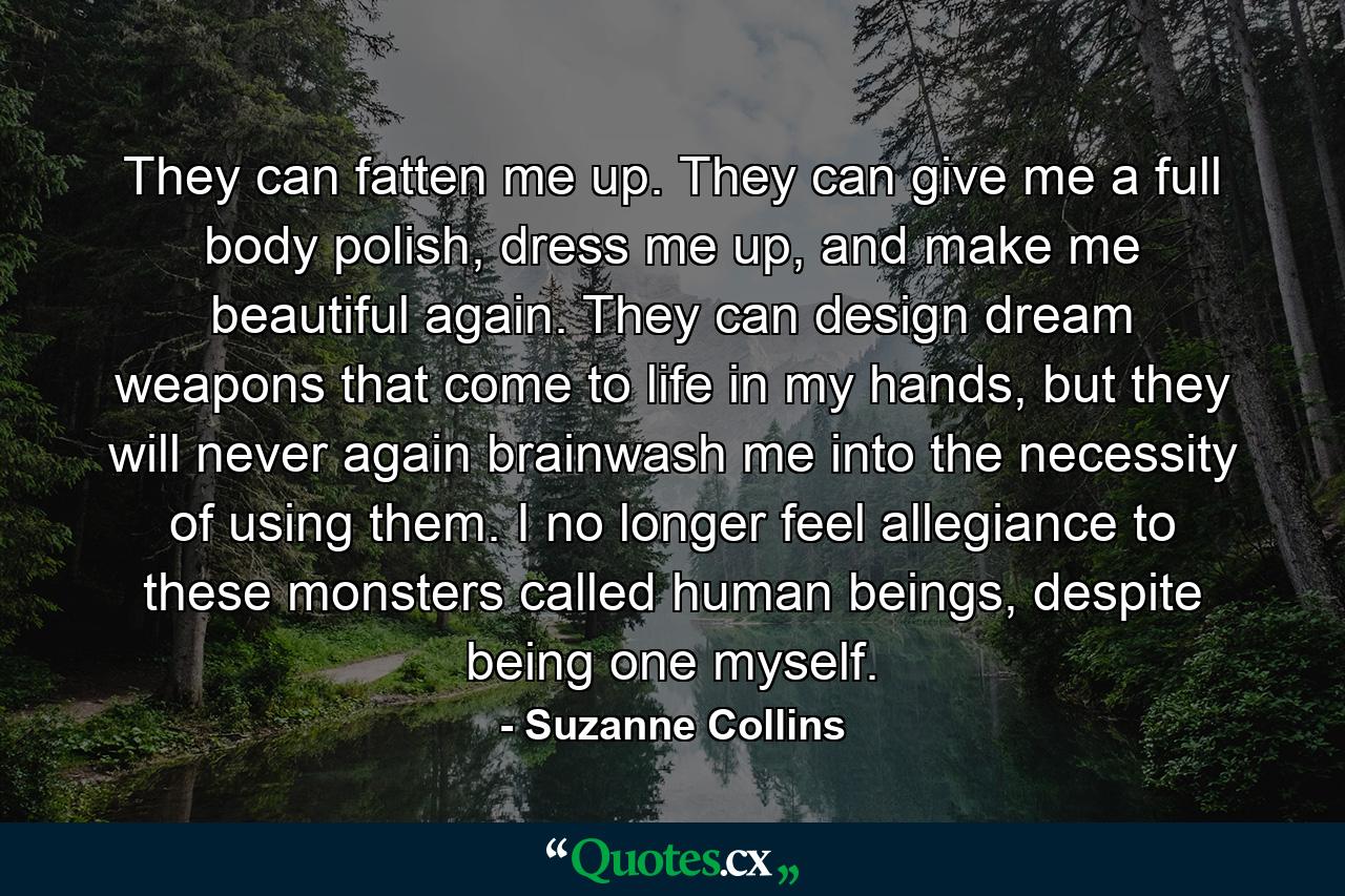 They can fatten me up. They can give me a full body polish, dress me up, and make me beautiful again. They can design dream weapons that come to life in my hands, but they will never again brainwash me into the necessity of using them. I no longer feel allegiance to these monsters called human beings, despite being one myself. - Quote by Suzanne Collins