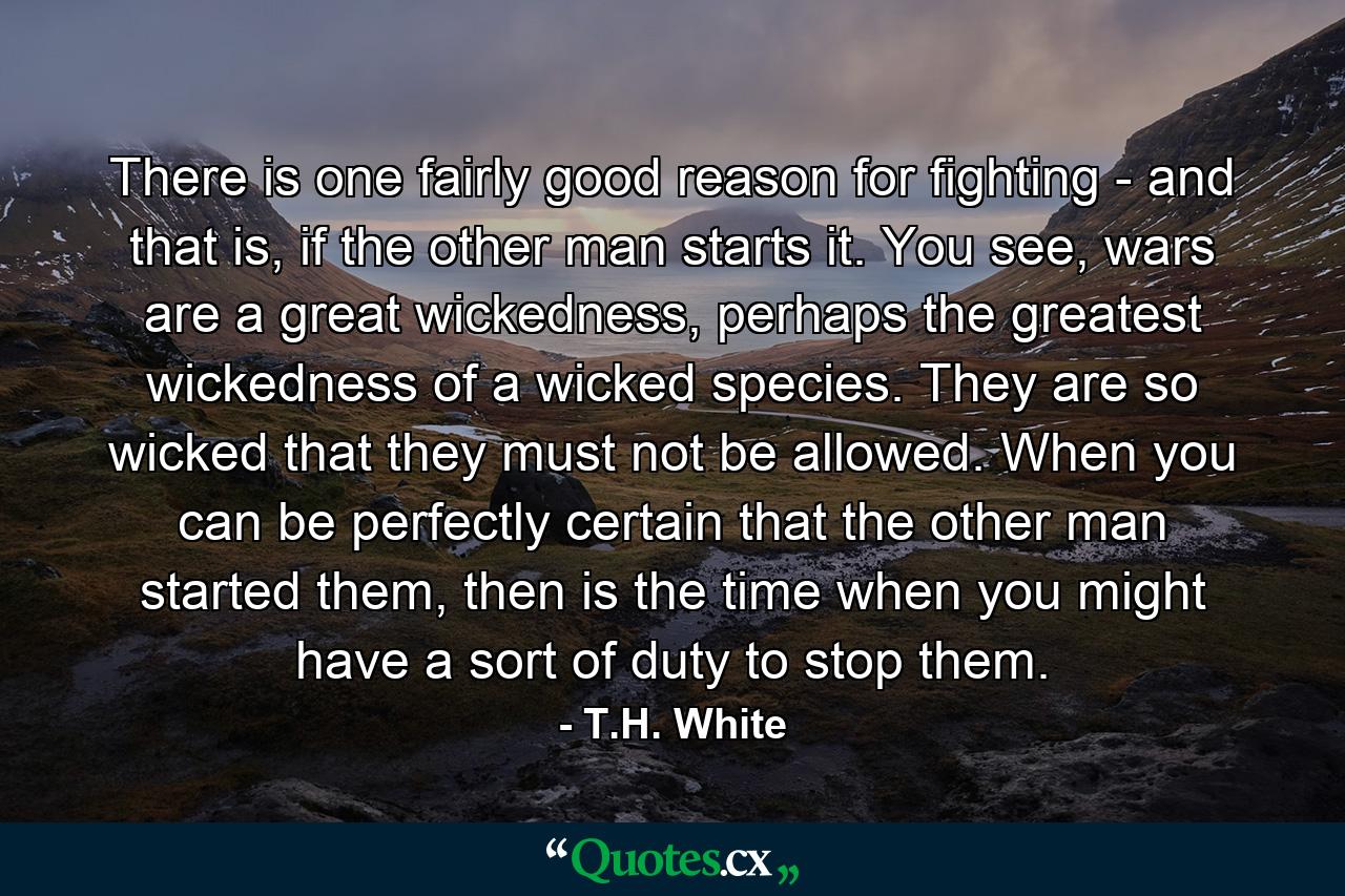 There is one fairly good reason for fighting - and that is, if the other man starts it. You see, wars are a great wickedness, perhaps the greatest wickedness of a wicked species. They are so wicked that they must not be allowed. When you can be perfectly certain that the other man started them, then is the time when you might have a sort of duty to stop them. - Quote by T.H. White