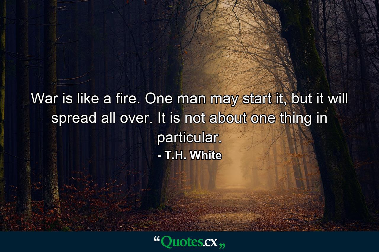 War is like a fire. One man may start it, but it will spread all over. It is not about one thing in particular. - Quote by T.H. White