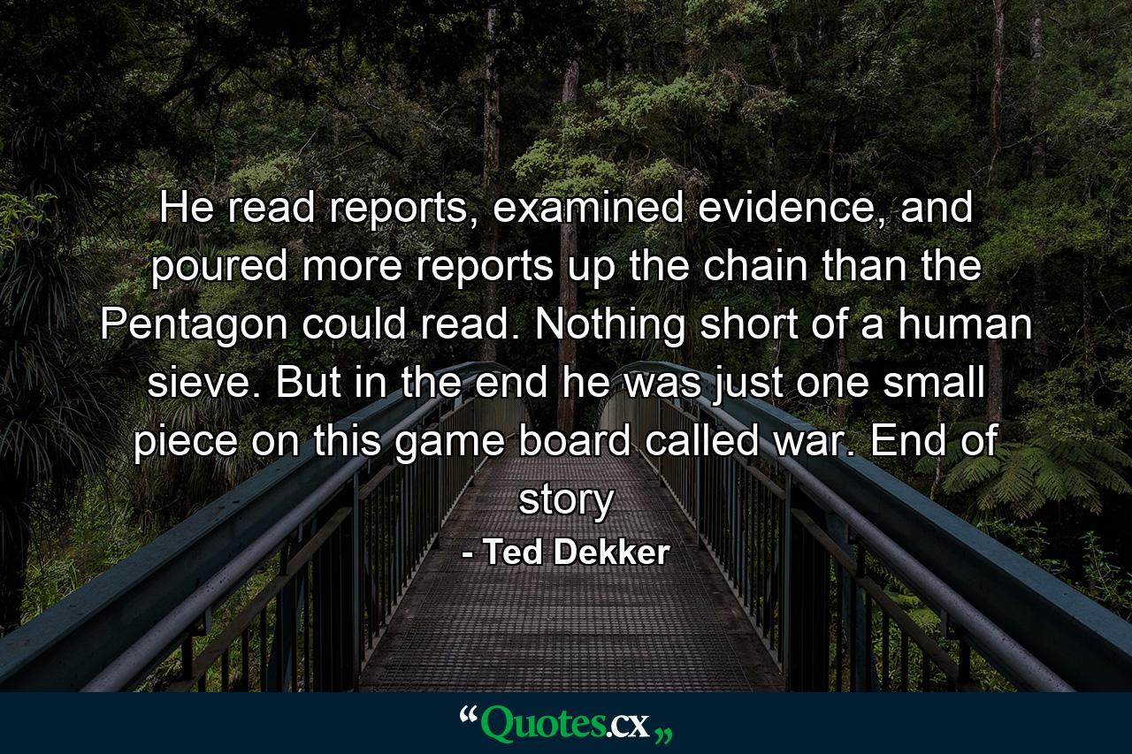 He read reports, examined evidence, and poured more reports up the chain than the Pentagon could read. Nothing short of a human sieve. But in the end he was just one small piece on this game board called war. End of story - Quote by Ted Dekker