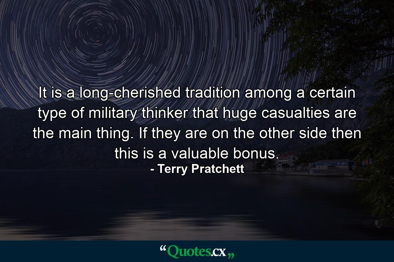 It is a long-cherished tradition among a certain type of military thinker that huge casualties are the main thing. If they are on the other side then this is a valuable bonus. - Quote by Terry Pratchett