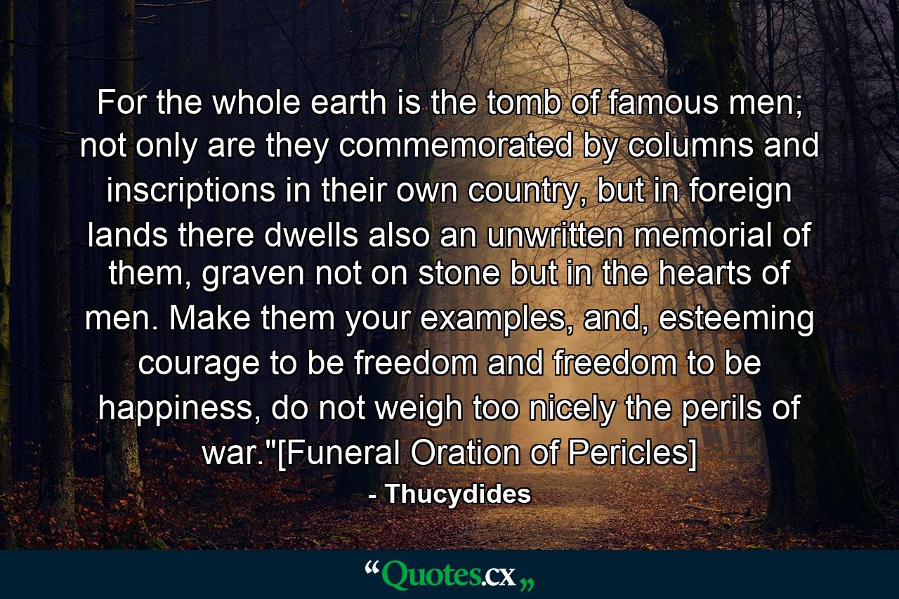 For the whole earth is the tomb of famous men; not only are they commemorated by columns and inscriptions in their own country, but in foreign lands there dwells also an unwritten memorial of them, graven not on stone but in the hearts of men. Make them your examples, and, esteeming courage to be freedom and freedom to be happiness, do not weigh too nicely the perils of war.