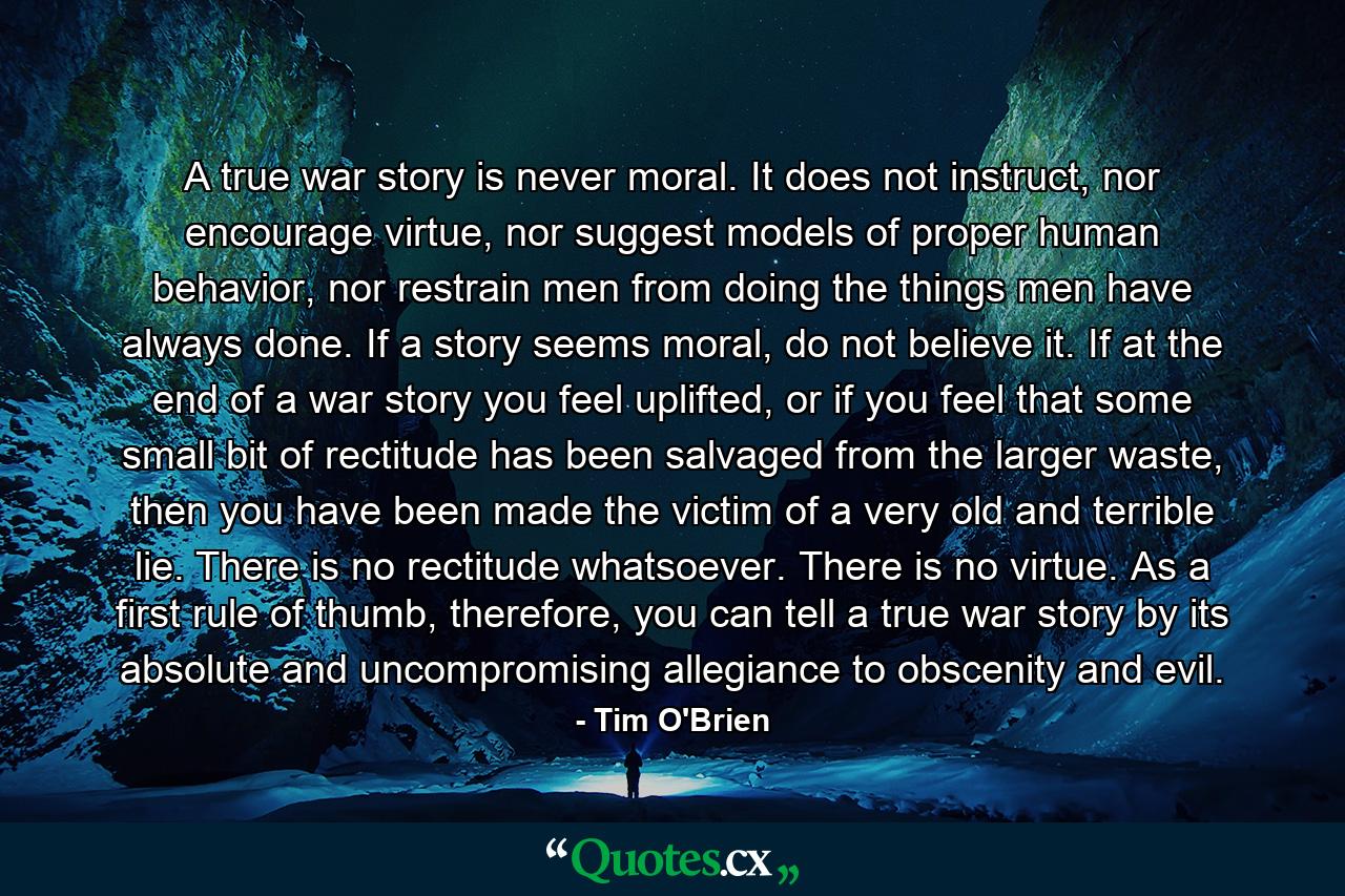 A true war story is never moral. It does not instruct, nor encourage virtue, nor suggest models of proper human behavior, nor restrain men from doing the things men have always done. If a story seems moral, do not believe it. If at the end of a war story you feel uplifted, or if you feel that some small bit of rectitude has been salvaged from the larger waste, then you have been made the victim of a very old and terrible lie. There is no rectitude whatsoever. There is no virtue. As a first rule of thumb, therefore, you can tell a true war story by its absolute and uncompromising allegiance to obscenity and evil. - Quote by Tim O'Brien