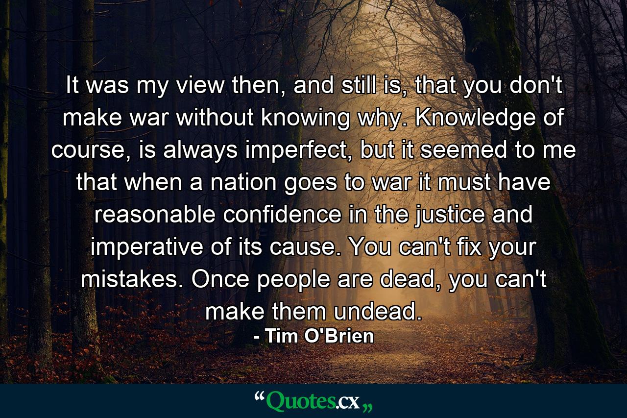 It was my view then, and still is, that you don't make war without knowing why. Knowledge of course, is always imperfect, but it seemed to me that when a nation goes to war it must have reasonable confidence in the justice and imperative of its cause. You can't fix your mistakes. Once people are dead, you can't make them undead. - Quote by Tim O'Brien