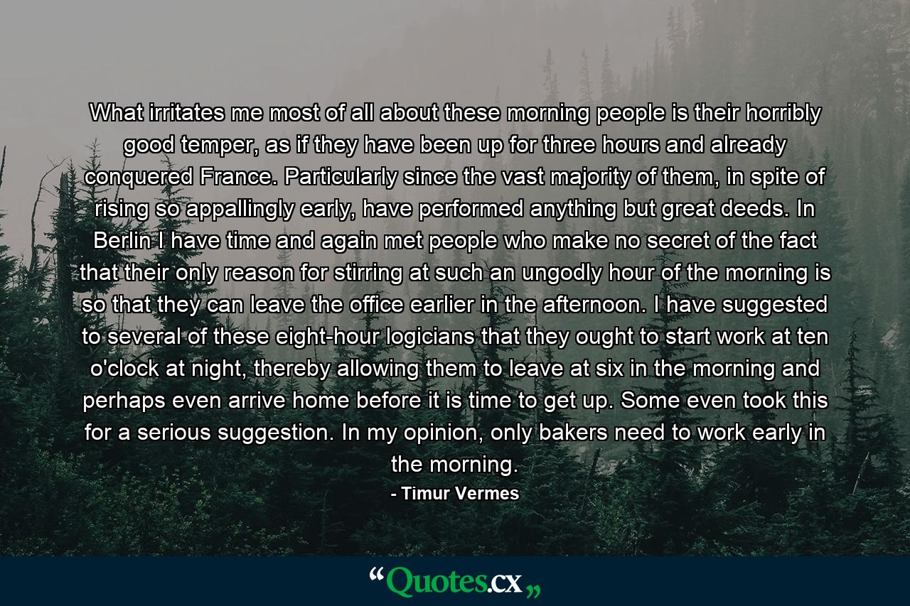 What irritates me most of all about these morning people is their horribly good temper, as if they have been up for three hours and already conquered France. Particularly since the vast majority of them, in spite of rising so appallingly early, have performed anything but great deeds. In Berlin I have time and again met people who make no secret of the fact that their only reason for stirring at such an ungodly hour of the morning is so that they can leave the office earlier in the afternoon. I have suggested to several of these eight-hour logicians that they ought to start work at ten o'clock at night, thereby allowing them to leave at six in the morning and perhaps even arrive home before it is time to get up. Some even took this for a serious suggestion. In my opinion, only bakers need to work early in the morning. - Quote by Timur Vermes