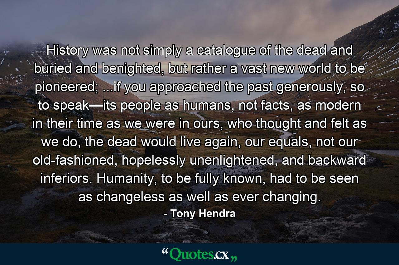 History was not simply a catalogue of the dead and buried and benighted, but rather a vast new world to be pioneered; ...if you approached the past generously, so to speak—its people as humans, not facts, as modern in their time as we were in ours, who thought and felt as we do, the dead would live again, our equals, not our old-fashioned, hopelessly unenlightened, and backward inferiors. Humanity, to be fully known, had to be seen as changeless as well as ever changing. - Quote by Tony Hendra