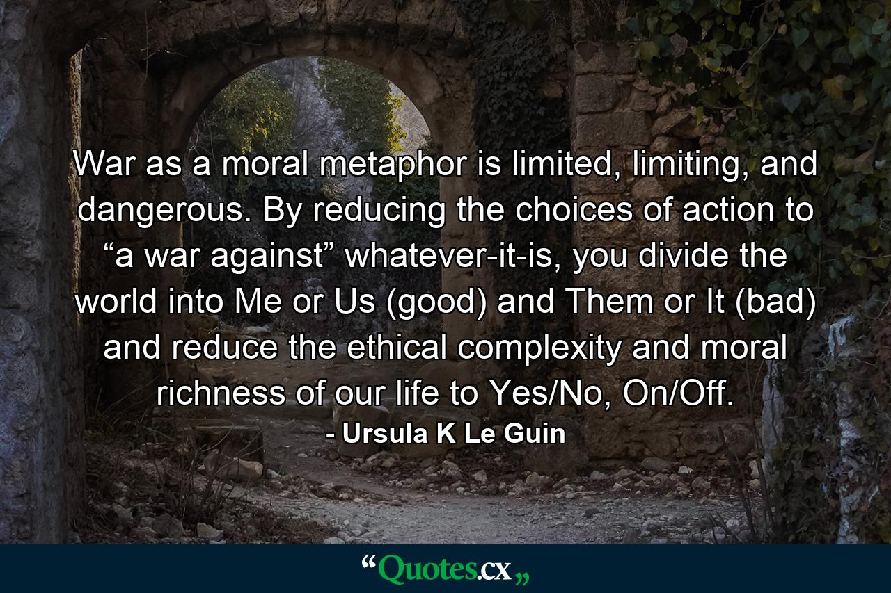 War as a moral metaphor is limited, limiting, and dangerous. By reducing the choices of action to “a war against” whatever-it-is, you divide the world into Me or Us (good) and Them or It (bad) and reduce the ethical complexity and moral richness of our life to Yes/No, On/Off. - Quote by Ursula K Le Guin