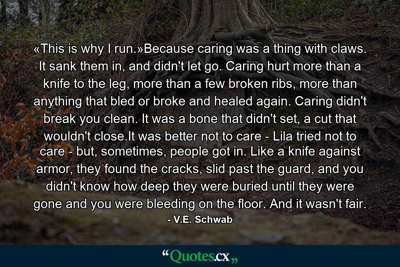 «This is why I run.»Because caring was a thing with claws. It sank them in, and didn't let go. Caring hurt more than a knife to the leg, more than a few broken ribs, more than anything that bled or broke and healed again. Caring didn't break you clean. It was a bone that didn't set, a cut that wouldn't close.It was better not to care - Lila tried not to care - but, sometimes, people got in. Like a knife against armor, they found the cracks, slid past the guard, and you didn't know how deep they were buried until they were gone and you were bleeding on the floor. And it wasn't fair. - Quote by V.E. Schwab