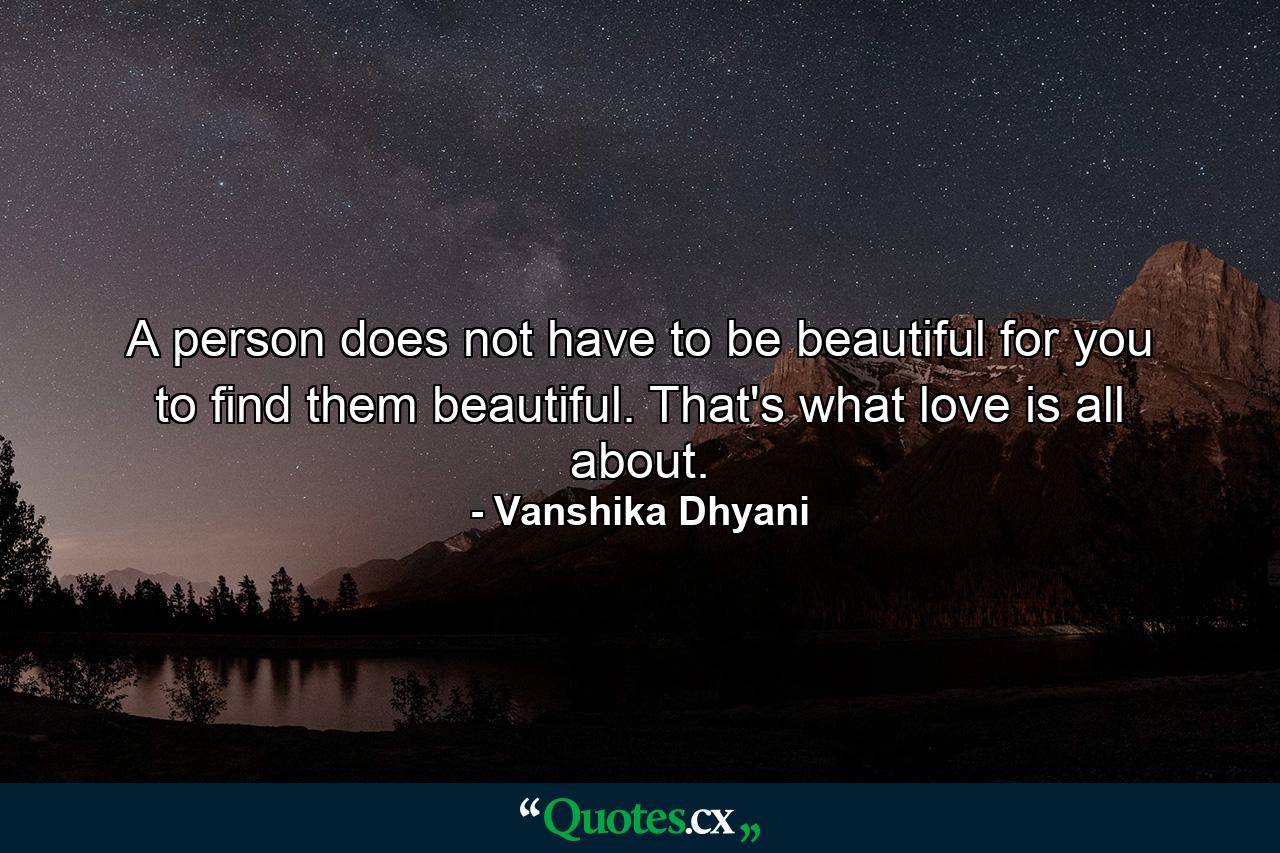 A person does not have to be beautiful for you to find them beautiful. That's what love is all about. - Quote by Vanshika Dhyani