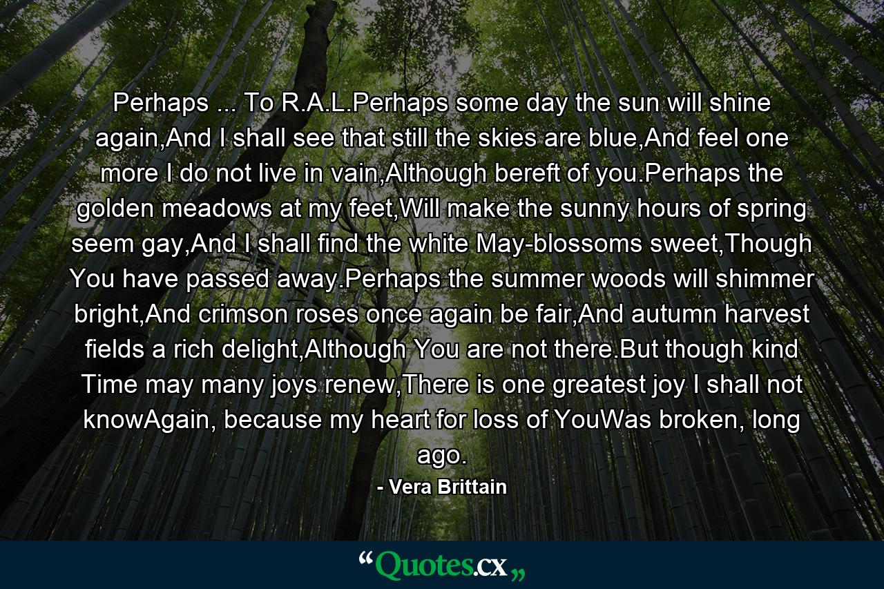 Perhaps ... To R.A.L.Perhaps some day the sun will shine again,And I shall see that still the skies are blue,And feel one more I do not live in vain,Although bereft of you.Perhaps the golden meadows at my feet,Will make the sunny hours of spring seem gay,And I shall find the white May-blossoms sweet,Though You have passed away.Perhaps the summer woods will shimmer bright,And crimson roses once again be fair,And autumn harvest fields a rich delight,Although You are not there.But though kind Time may many joys renew,There is one greatest joy I shall not knowAgain, because my heart for loss of YouWas broken, long ago. - Quote by Vera Brittain