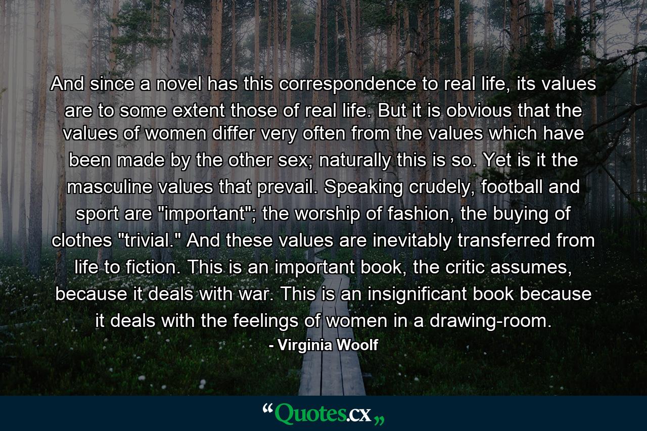 And since a novel has this correspondence to real life, its values are to some extent those of real life. But it is obvious that the values of women differ very often from the values which have been made by the other sex; naturally this is so. Yet is it the masculine values that prevail. Speaking crudely, football and sport are 