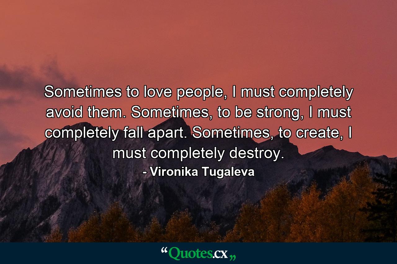 Sometimes to love people, I must completely avoid them. Sometimes, to be strong, I must completely fall apart. Sometimes, to create, I must completely destroy. - Quote by Vironika Tugaleva