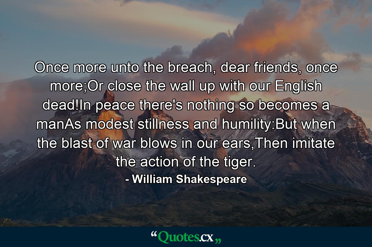 Once more unto the breach, dear friends, once more;Or close the wall up with our English dead!In peace there's nothing so becomes a manAs modest stillness and humility:But when the blast of war blows in our ears,Then imitate the action of the tiger. - Quote by William Shakespeare