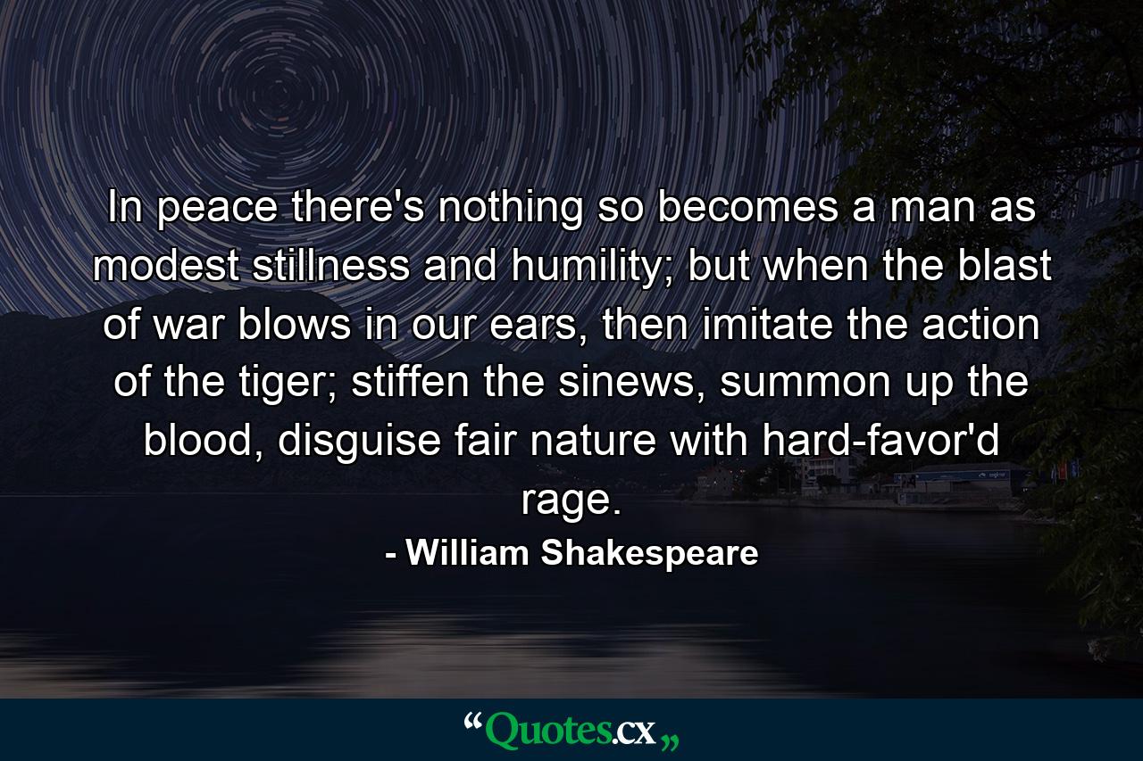 In peace there's nothing so becomes a man as modest stillness and humility; but when the blast of war blows in our ears, then imitate the action of the tiger; stiffen the sinews, summon up the blood, disguise fair nature with hard-favor'd rage. - Quote by William Shakespeare