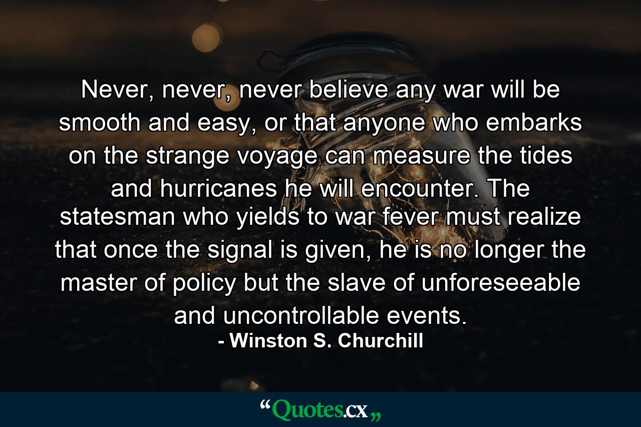 Never, never, never believe any war will be smooth and easy, or that anyone who embarks on the strange voyage can measure the tides and hurricanes he will encounter. The statesman who yields to war fever must realize that once the signal is given, he is no longer the master of policy but the slave of unforeseeable and uncontrollable events. - Quote by Winston S. Churchill