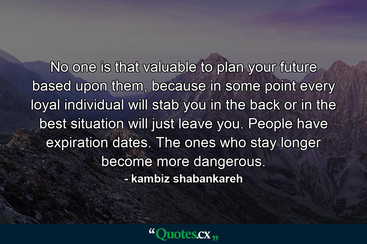 No one is that valuable to plan your future based upon them, because in some point every loyal individual will stab you in the back or in the best situation will just leave you. People have expiration dates. The ones who stay longer become more dangerous. - Quote by kambiz shabankareh