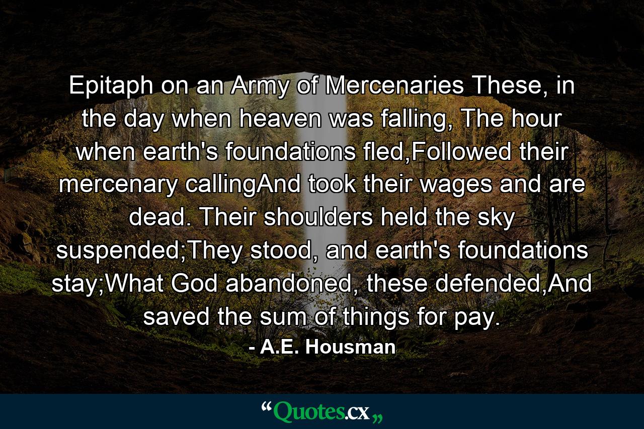 Epitaph on an Army of Mercenaries These, in the day when heaven was falling, The hour when earth's foundations fled,Followed their mercenary callingAnd took their wages and are dead. Their shoulders held the sky suspended;They stood, and earth's foundations stay;What God abandoned, these defended,And saved the sum of things for pay. - Quote by A.E. Housman