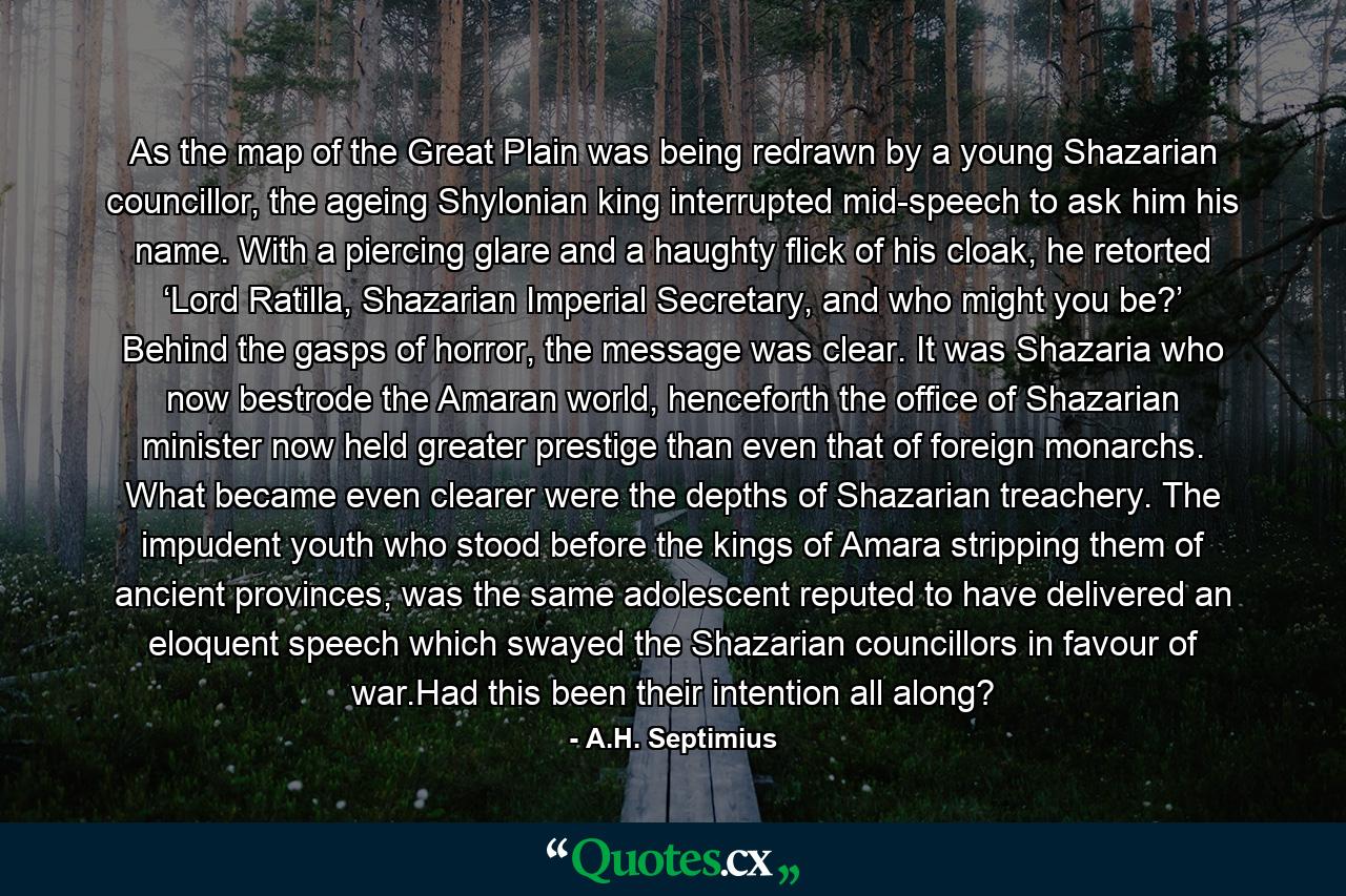 As the map of the Great Plain was being redrawn by a young Shazarian councillor, the ageing Shylonian king interrupted mid-speech to ask him his name. With a piercing glare and a haughty flick of his cloak, he retorted ‘Lord Ratilla, Shazarian Imperial Secretary, and who might you be?’ Behind the gasps of horror, the message was clear. It was Shazaria who now bestrode the Amaran world, henceforth the office of Shazarian minister now held greater prestige than even that of foreign monarchs. What became even clearer were the depths of Shazarian treachery. The impudent youth who stood before the kings of Amara stripping them of ancient provinces, was the same adolescent reputed to have delivered an eloquent speech which swayed the Shazarian councillors in favour of war.Had this been their intention all along? - Quote by A.H. Septimius