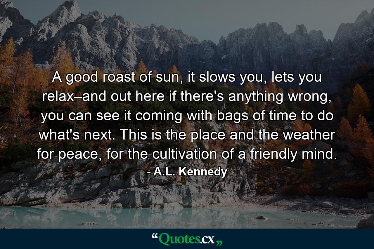 A good roast of sun, it slows you, lets you relax–and out here if there's anything wrong, you can see it coming with bags of time to do what's next. This is the place and the weather for peace, for the cultivation of a friendly mind. - Quote by A.L. Kennedy