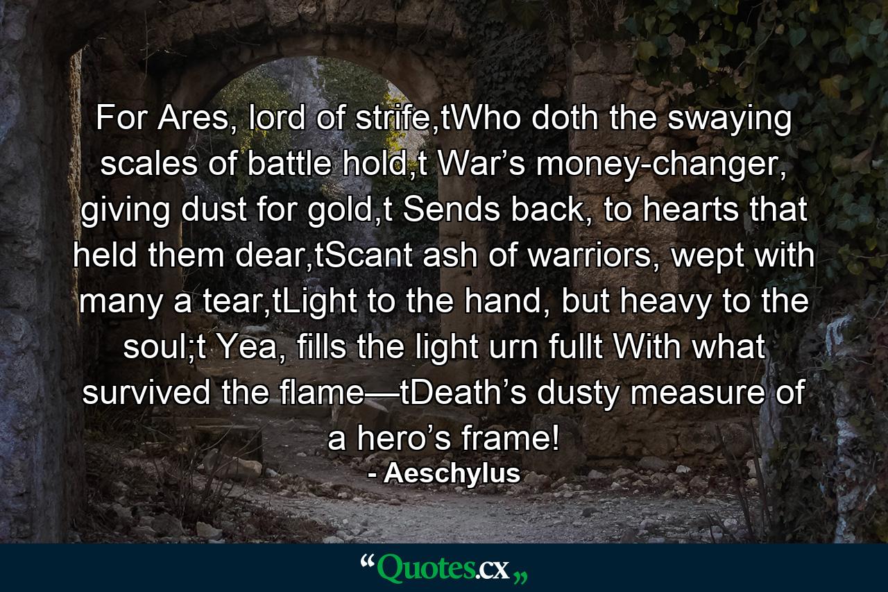 For Ares, lord of strife,tWho doth the swaying scales of battle hold,t War’s money-changer, giving dust for gold,t Sends back, to hearts that held them dear,tScant ash of warriors, wept with many a tear,tLight to the hand, but heavy to the soul;t  Yea, fills the light urn fullt With what survived the flame—tDeath’s dusty measure of a hero’s frame! - Quote by Aeschylus