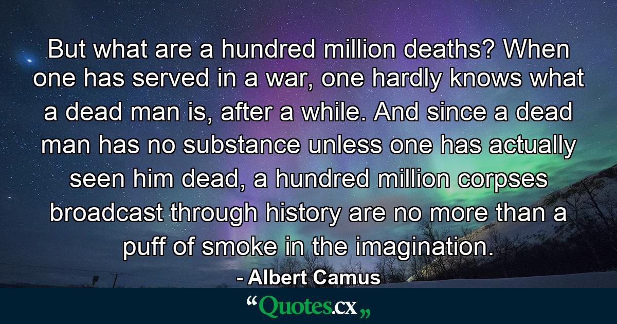 But what are a hundred million deaths? When one has served in a war, one hardly knows what a dead man is, after a while. And since a dead man has no substance unless one has actually seen him dead, a hundred million corpses broadcast through history are no more than a puff of smoke in the imagination. - Quote by Albert Camus