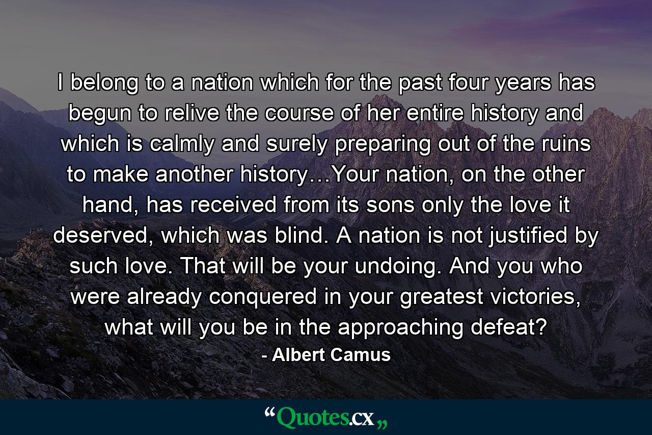 I belong to a nation which for the past four years has begun to relive the course of her entire history and which is calmly and surely preparing out of the ruins to make another history…Your nation, on the other hand, has received from its sons only the love it deserved, which was blind. A nation is not justified by such love. That will be your undoing. And you who were already conquered in your greatest victories, what will you be in the approaching defeat? - Quote by Albert Camus