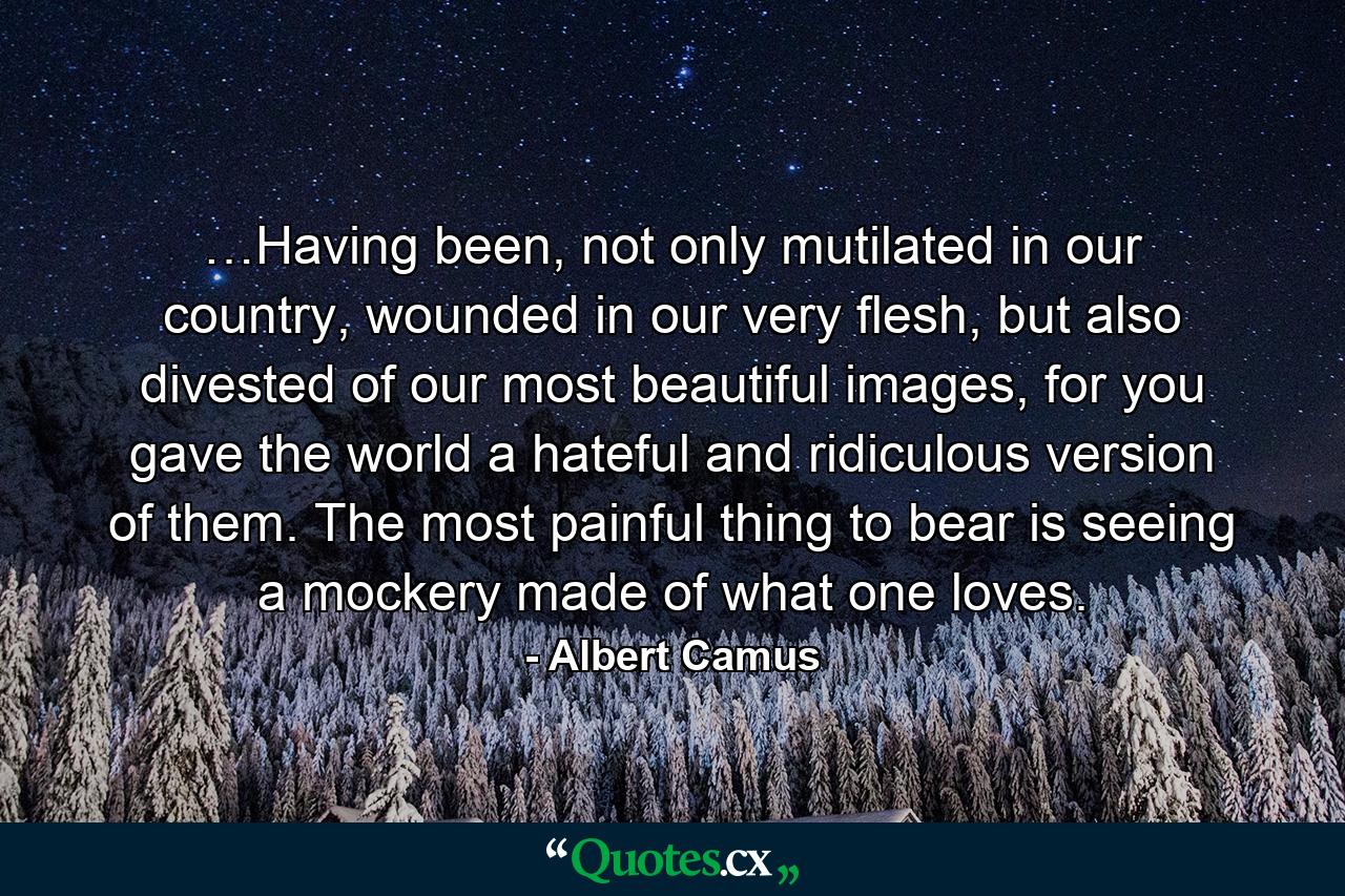 …Having been, not only mutilated in our country, wounded in our very flesh, but also divested of our most beautiful images, for you gave the world a hateful and ridiculous version of them. The most painful thing to bear is seeing a mockery made of what one loves. - Quote by Albert Camus