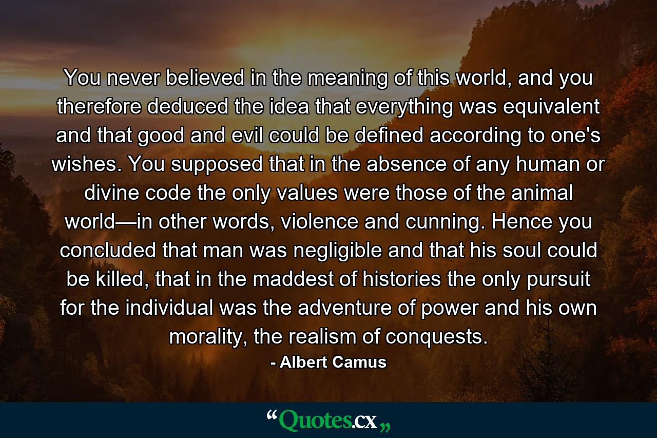 You never believed in the meaning of this world, and you therefore deduced the idea that everything was equivalent and that good and evil could be defined according to one's wishes. You supposed that in the absence of any human or divine code the only values were those of the animal world—in other words, violence and cunning. Hence you concluded that man was negligible and that his soul could be killed, that in the maddest of histories the only pursuit for the individual was the adventure of power and his own morality, the realism of conquests. - Quote by Albert Camus