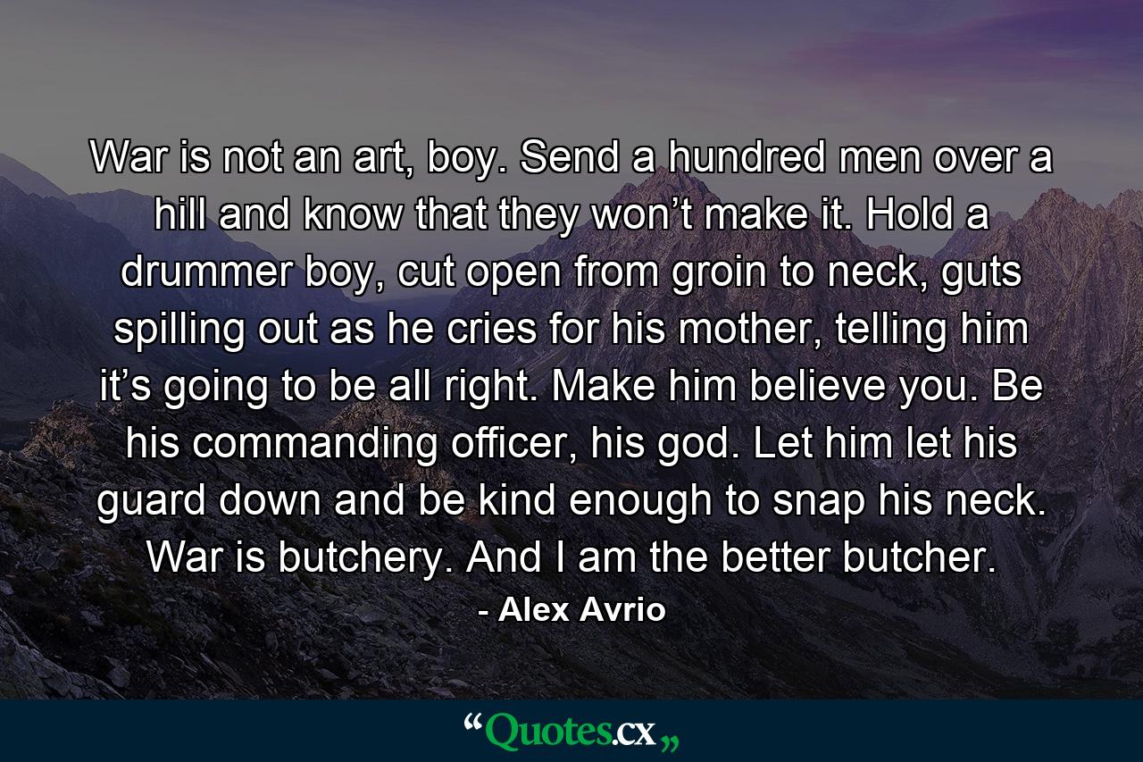 War is not an art, boy. Send a hundred men over a hill and know that they won’t make it. Hold a drummer boy, cut open from groin to neck, guts spilling out as he cries for his mother, telling him it’s going to be all right. Make him believe you. Be his commanding officer, his god. Let him let his guard down and be kind enough to snap his neck. War is butchery. And I am the better butcher. - Quote by Alex Avrio