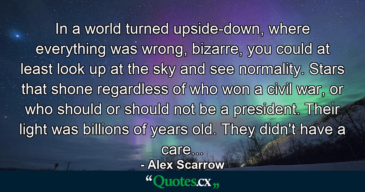 In a world turned upside-down, where everything was wrong, bizarre, you could at least look up at the sky and see normality. Stars that shone regardless of who won a civil war, or who should or should not be a president. Their light was billions of years old. They didn't have a care... - Quote by Alex Scarrow