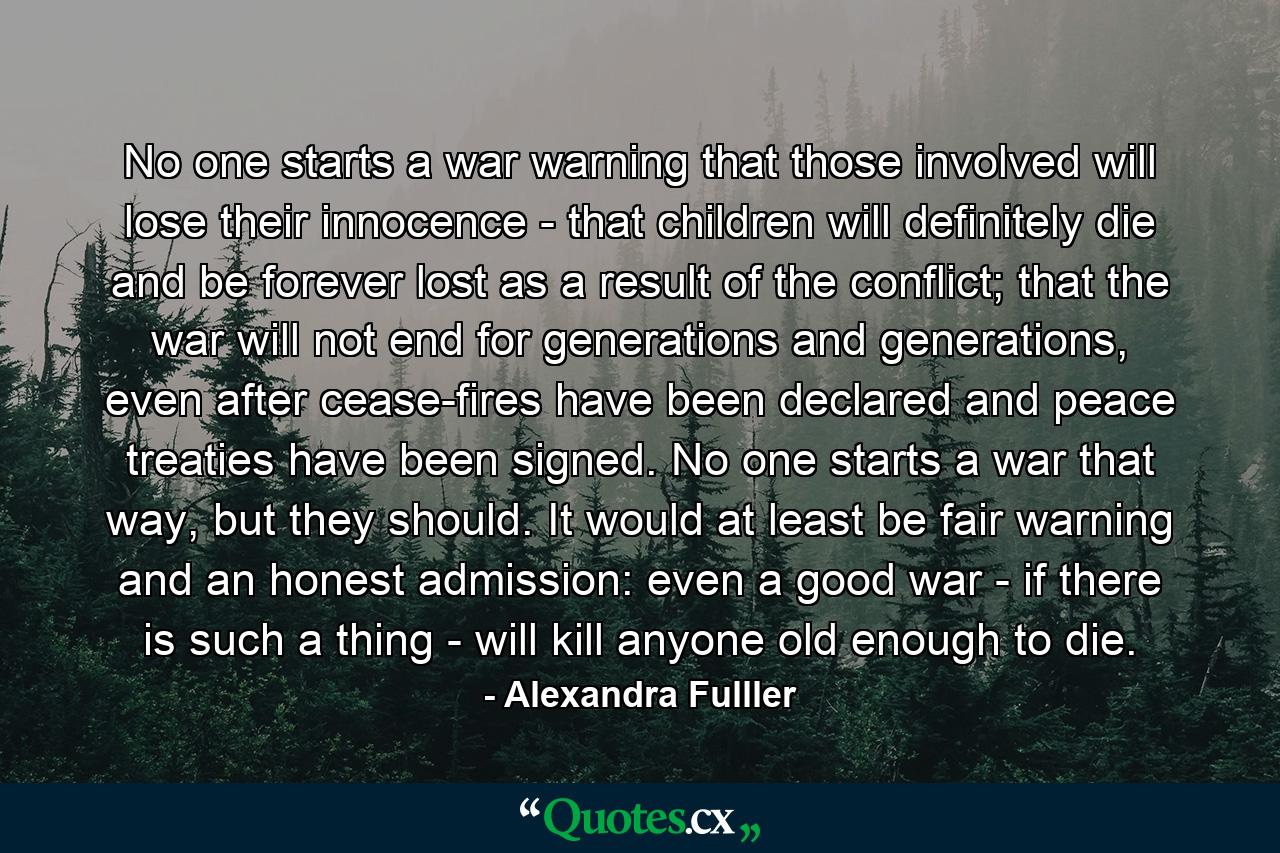 No one starts a war warning that those involved will lose their innocence - that children will definitely die and be forever lost as a result of the conflict; that the war will not end for generations and generations, even after cease-fires have been declared and peace treaties have been signed. No one starts a war that way, but they should. It would at least be fair warning and an honest admission: even a good war - if there is such a thing - will kill anyone old enough to die. - Quote by Alexandra Fulller