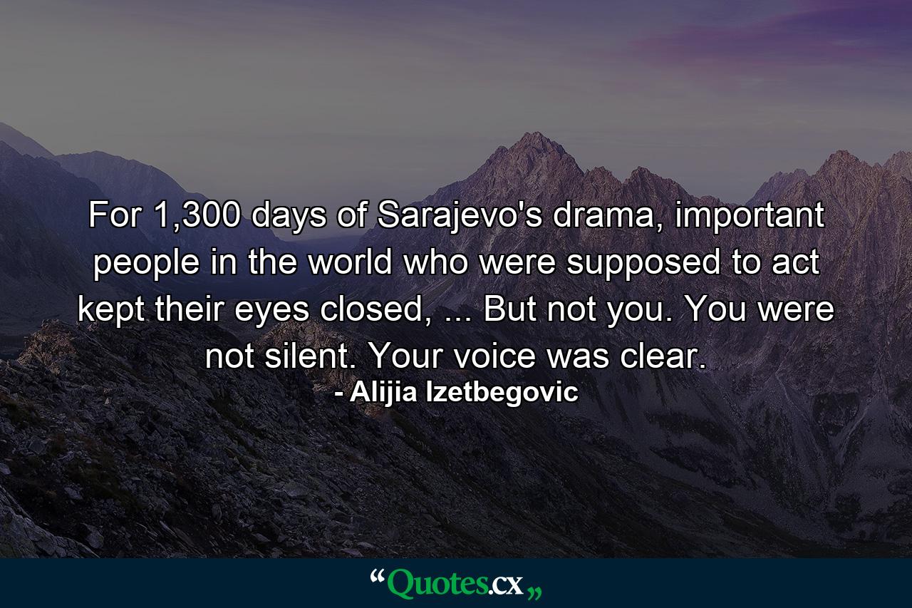 For 1,300 days of Sarajevo's drama, important people in the world who were supposed to act kept their eyes closed, ... But not you. You were not silent. Your voice was clear. - Quote by Alijia Izetbegovic