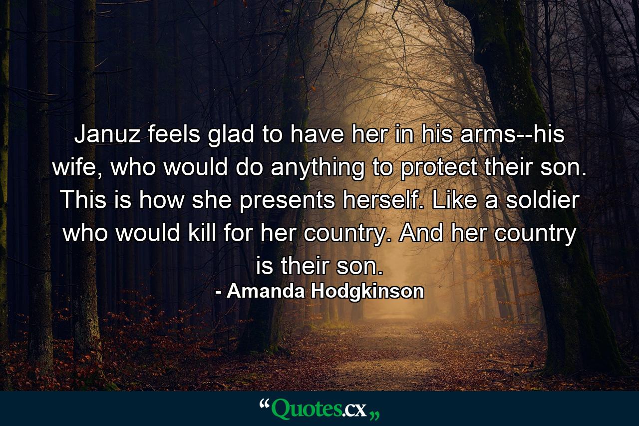 Januz feels glad to have her in his arms--his wife, who would do anything to protect their son. This is how she presents herself. Like a soldier who would kill for her country. And her country is their son. - Quote by Amanda Hodgkinson