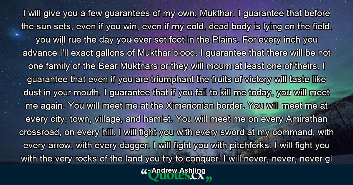 I will give you a few guarantees of my own, Mukthar. I guarantee that before the sun sets, even if you win, even if my cold, dead body is lying on the field, you will rue the day you ever set foot in the Plains. For every inch you advance I'll exact gallons of Mukthar blood. I guarantee that there will be not one family of the Bear Mukthars or they will mourn at least one of theirs. I guarantee that even if you are triumphant the fruits of victory will taste like dust in your mouth. I guarantee that if you fail to kill me today, you will meet me again. You will meet me at the Ximerionian border. You will meet me at every city, town, village, and hamlet. You will meet me on every Amirathan crossroad, on every hill. I will fight you with every sword at my command, with every arrow, with every dagger. I will fight you with pitchforks. I will fight you with the very rocks of the land you try to conquer. I will never, never, never gi - Quote by Andrew Ashling