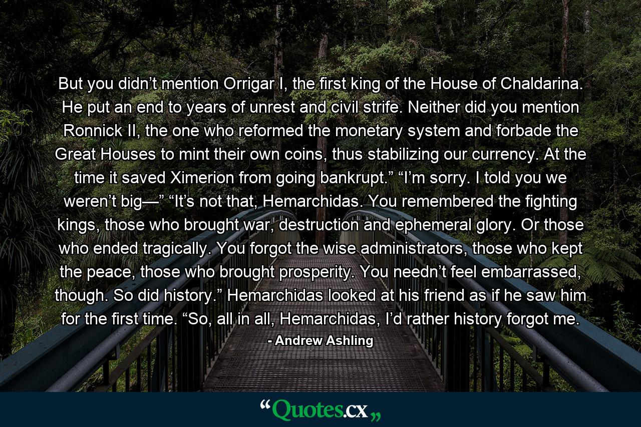 But you didn’t mention Orrigar I, the first king of the House of Chaldarina. He put an end to years of unrest and civil strife. Neither did you mention Ronnick II, the one who reformed the monetary system and forbade the Great Houses to mint their own coins, thus stabilizing our currency. At the time it saved Ximerion from going bankrupt.” “I’m sorry. I told you we weren’t big—” “It’s not that, Hemarchidas. You remembered the fighting kings, those who brought war, destruction and ephemeral glory. Or those who ended tragically. You forgot the wise administrators, those who kept the peace, those who brought prosperity. You needn’t feel embarrassed, though. So did history.” Hemarchidas looked at his friend as if he saw him for the first time. “So, all in all, Hemarchidas, I’d rather history forgot me. - Quote by Andrew Ashling