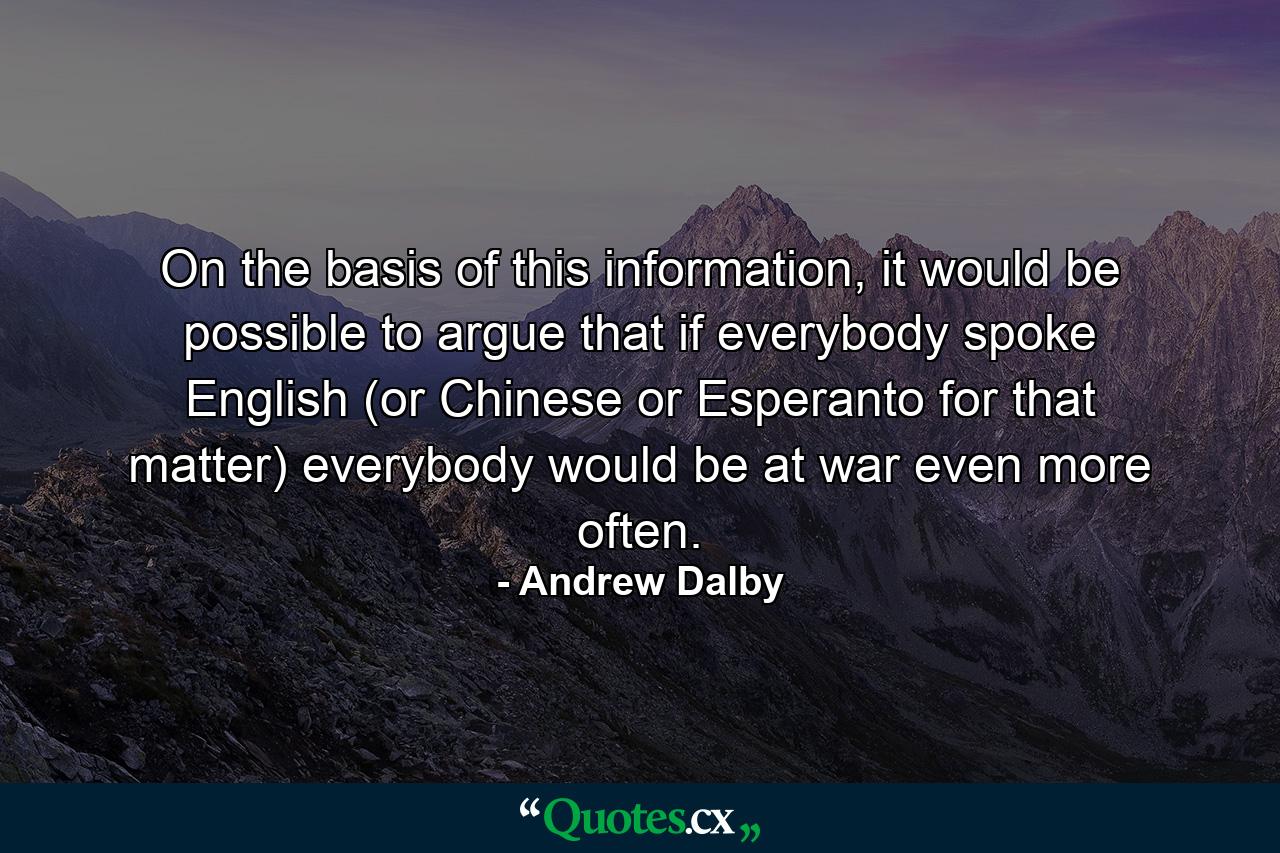 On the basis of this information, it would be possible to argue that if everybody spoke English (or Chinese or Esperanto for that matter) everybody would be at war even more often. - Quote by Andrew Dalby