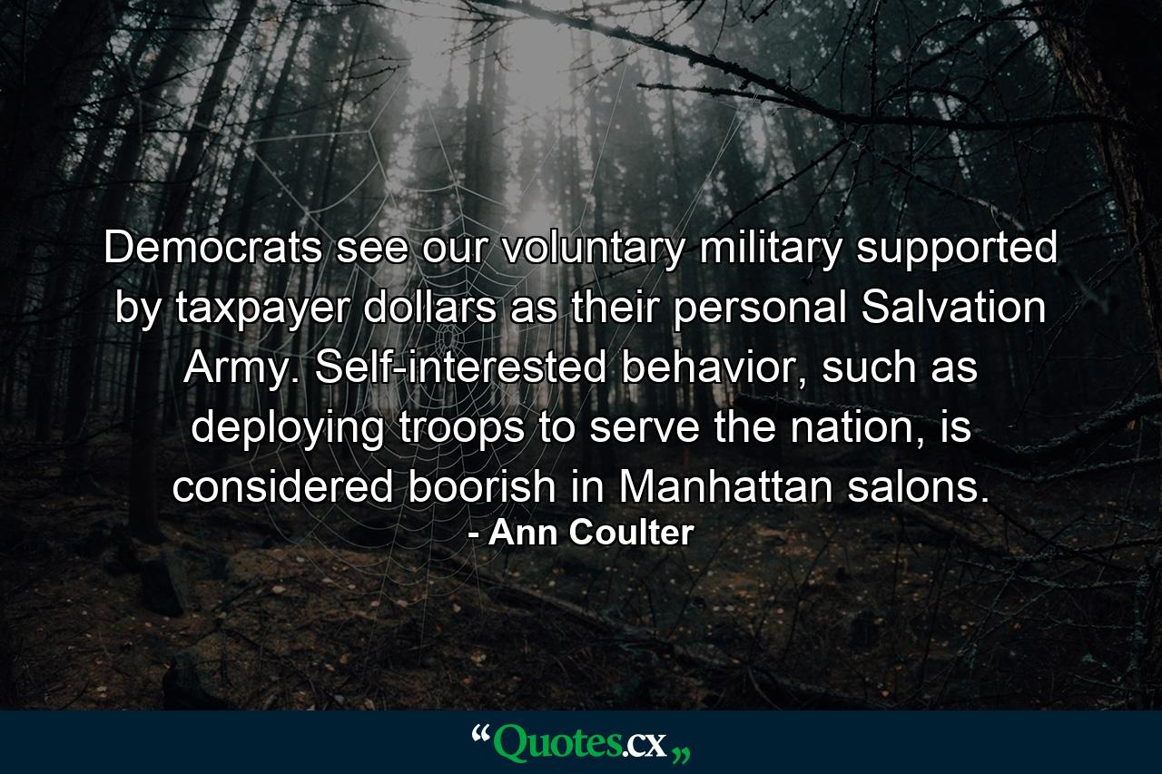 Democrats see our voluntary military supported by taxpayer dollars as their personal Salvation Army. Self-interested behavior, such as deploying troops to serve the nation, is considered boorish in Manhattan salons. - Quote by Ann Coulter