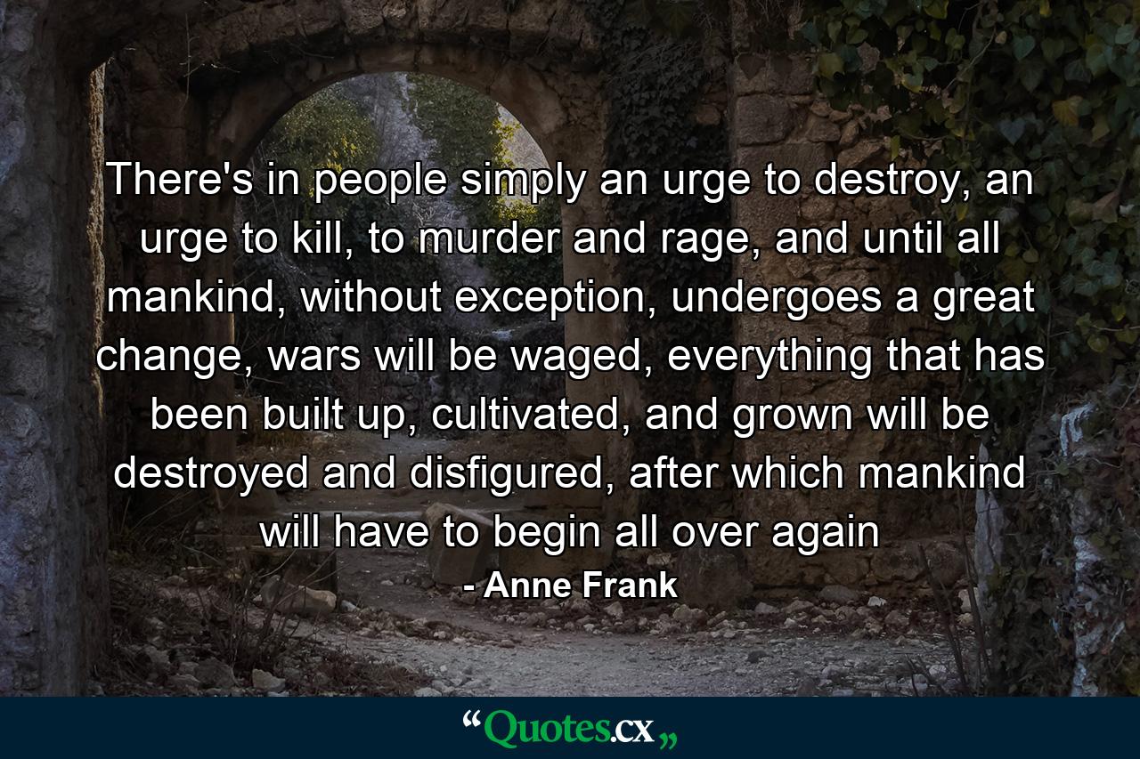 There's in people simply an urge to destroy, an urge to kill, to murder and rage, and until all mankind, without exception, undergoes a great change, wars will be waged, everything that has been built up, cultivated, and grown will be destroyed and disfigured, after which mankind will have to begin all over again - Quote by Anne Frank