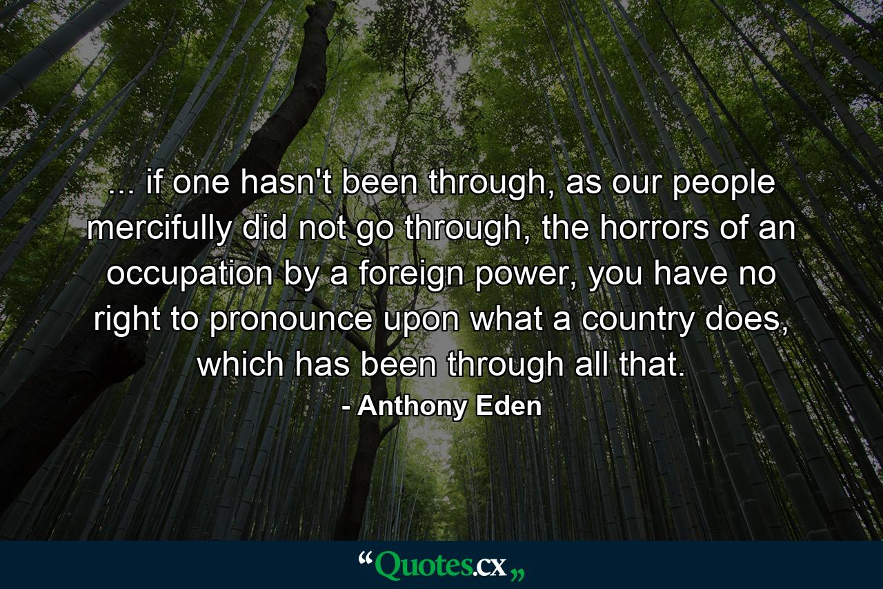 ... if one hasn't been through, as our people mercifully did not go through, the horrors of an occupation by a foreign power, you have no right to pronounce upon what a country does, which has been through all that. - Quote by Anthony Eden