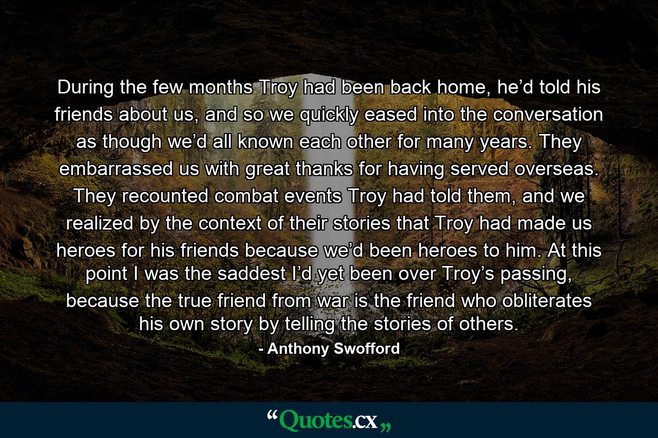 During the few months Troy had been back home, he’d told his friends about us, and so we quickly eased into the conversation as though we’d all known each other for many years. They embarrassed us with great thanks for having served overseas. They recounted combat events Troy had told them, and we realized by the context of their stories that Troy had made us heroes for his friends because we’d been heroes to him. At this point I was the saddest I’d yet been over Troy’s passing, because the true friend from war is the friend who obliterates his own story by telling the stories of others. - Quote by Anthony Swofford