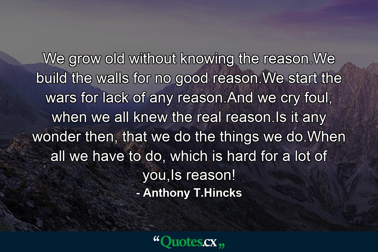 We grow old without knowing the reason.We build the walls for no good reason.We start the wars for lack of any reason.And we cry foul, when we all knew the real reason.Is it any wonder then, that we do the things we do.When all we have to do, which is hard for a lot of you,Is reason! - Quote by Anthony T.Hincks