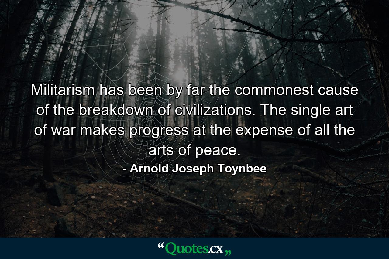 Militarism has been by far the commonest cause of the breakdown of civilizations. The single art of war makes progress at the expense of all the arts of peace. - Quote by Arnold Joseph Toynbee