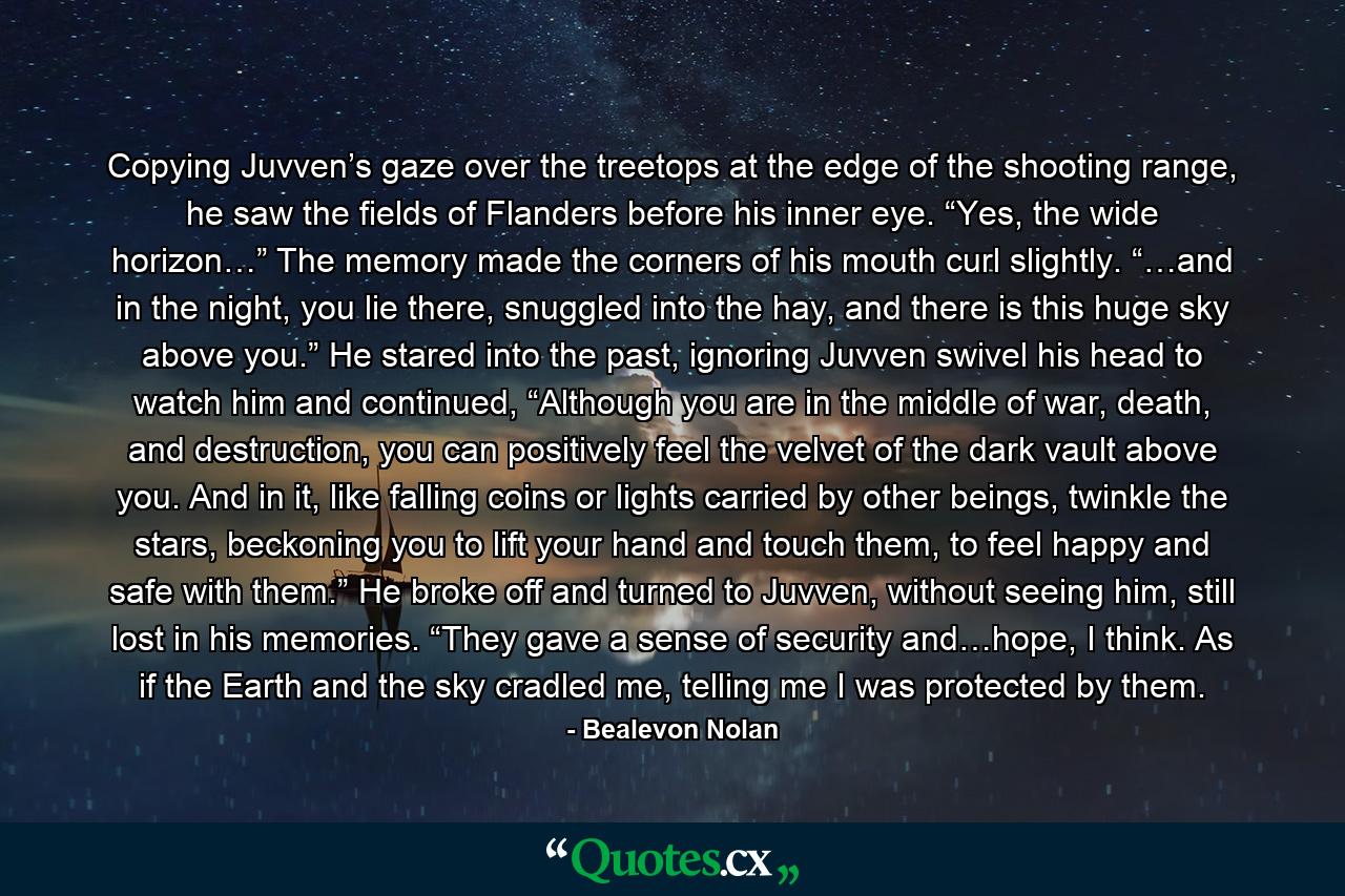 Copying Juvven’s gaze over the treetops at the edge of the shooting range, he saw the fields of Flanders before his inner eye. “Yes, the wide horizon…” The memory made the corners of his mouth curl slightly. “…and in the night, you lie there, snuggled into the hay, and there is this huge sky above you.” He stared into the past, ignoring Juvven swivel his head to watch him and continued, “Although you are in the middle of war, death, and destruction, you can positively feel the velvet of the dark vault above you. And in it, like falling coins or lights carried by other beings, twinkle the stars, beckoning you to lift your hand and touch them, to feel happy and safe with them.” He broke off and turned to Juvven, without seeing him, still lost in his memories. “They gave a sense of security and…hope, I think. As if the Earth and the sky cradled me, telling me I was protected by them. - Quote by Bealevon Nolan