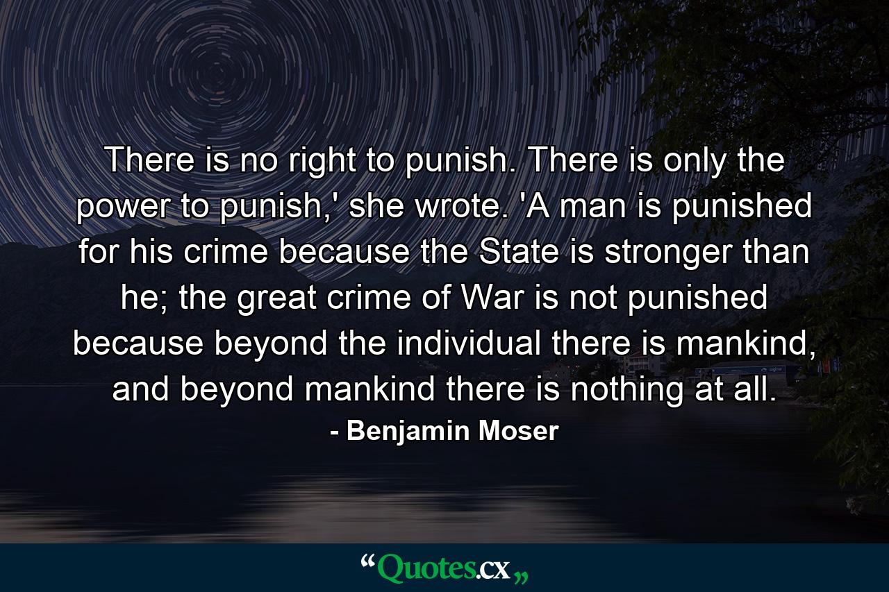 There is no right to punish. There is only the power to punish,' she wrote. 'A man is punished for his crime because the State is stronger than he; the great crime of War is not punished because beyond the individual there is mankind, and beyond mankind there is nothing at all. - Quote by Benjamin Moser