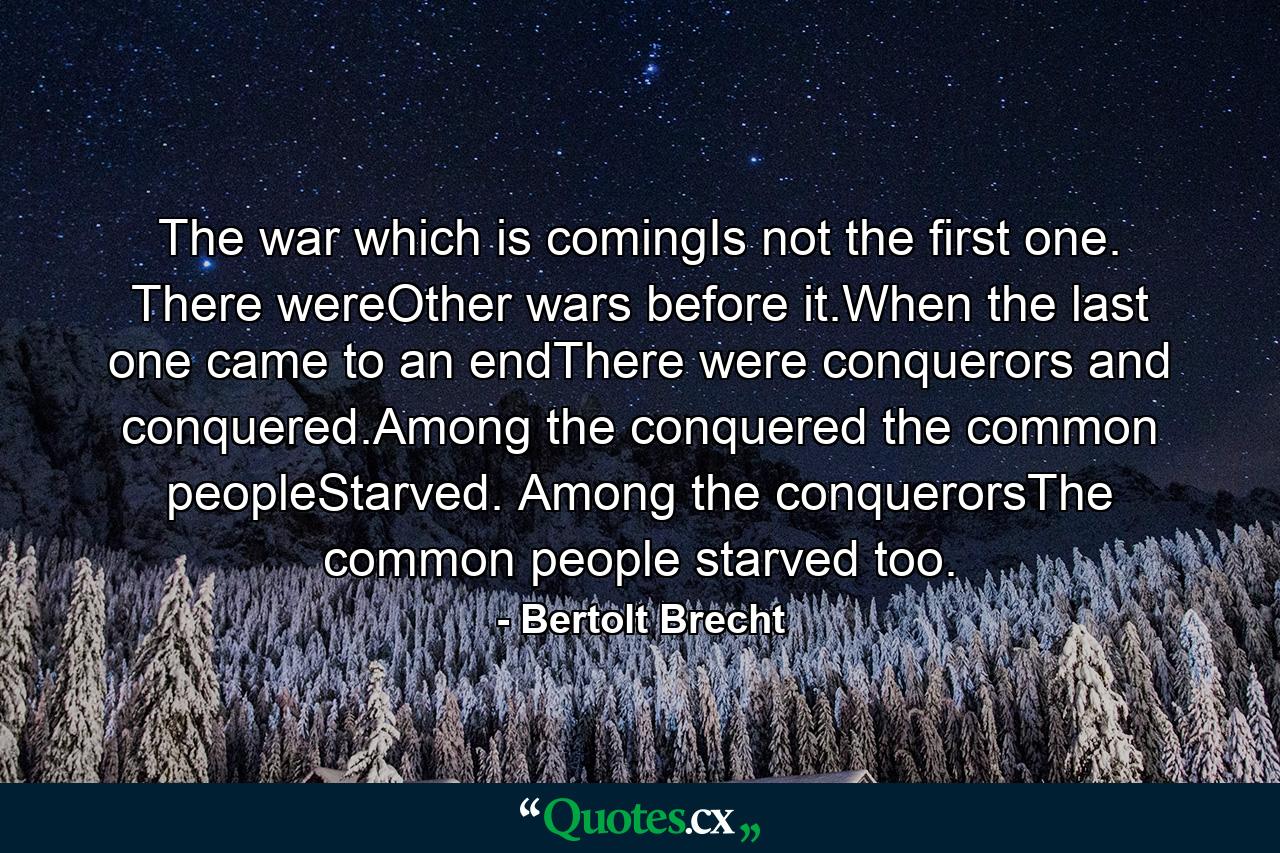 The war which is comingIs not the first one. There wereOther wars before it.When the last one came to an endThere were conquerors and conquered.Among the conquered the common peopleStarved. Among the conquerorsThe common people starved too. - Quote by Bertolt Brecht