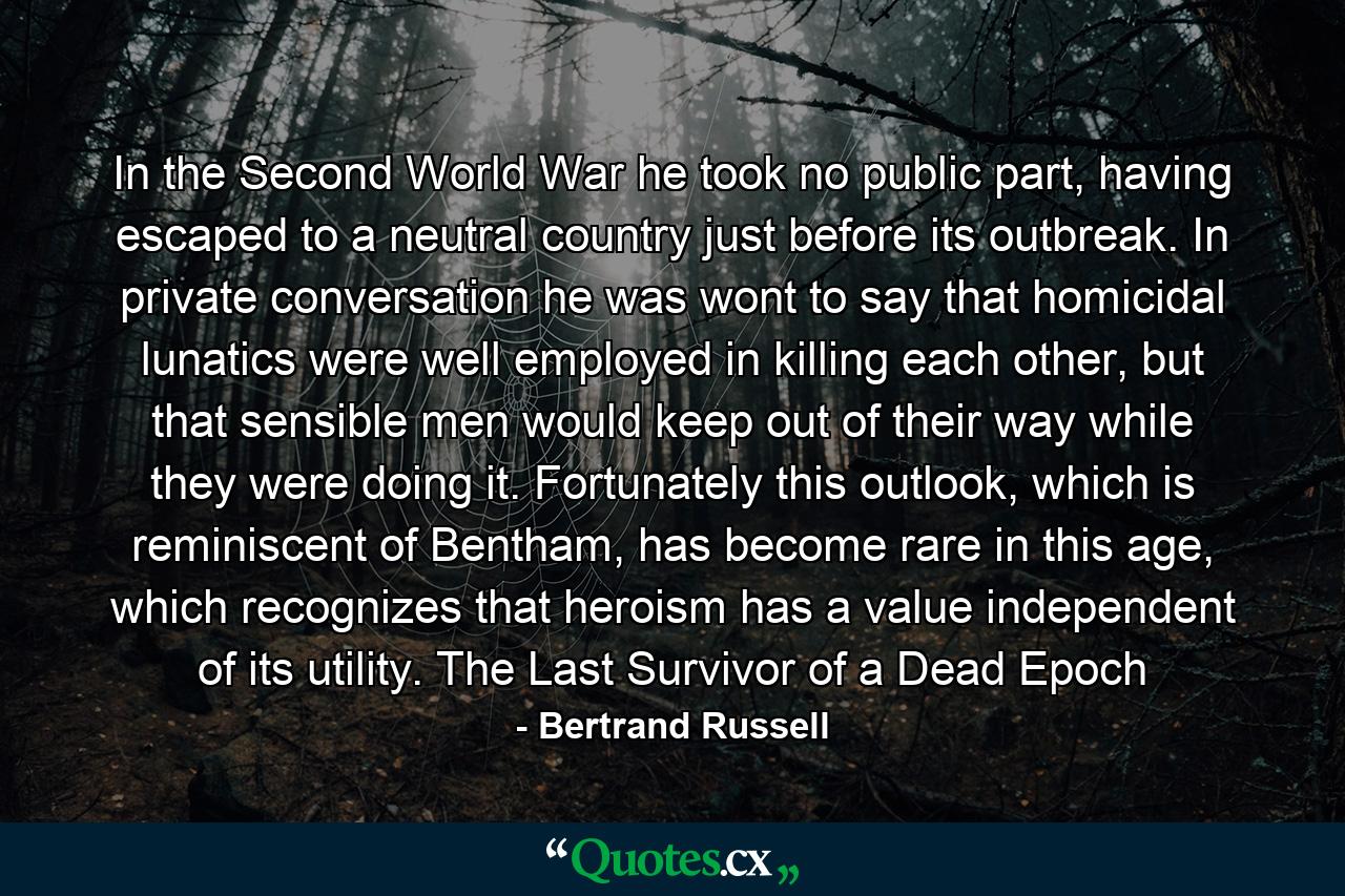 In the Second World War he took no public part, having escaped to a neutral country just before its outbreak. In private conversation he was wont to say that homicidal lunatics were well employed in killing each other, but that sensible men would keep out of their way while they were doing it. Fortunately this outlook, which is reminiscent of Bentham, has become rare in this age, which recognizes that heroism has a value independent of its utility. The Last Survivor of a Dead Epoch - Quote by Bertrand Russell