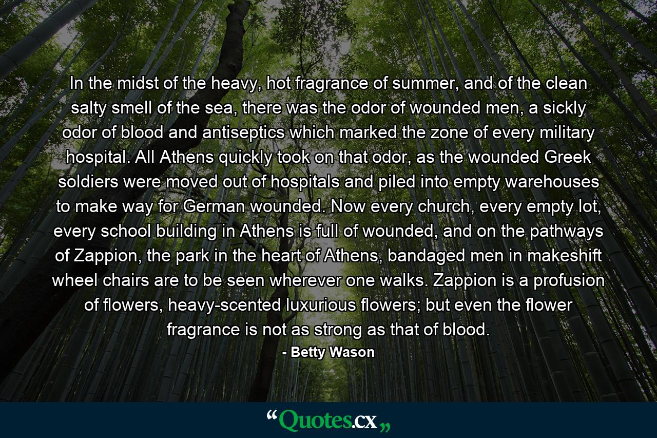 In the midst of the heavy, hot fragrance of summer, and of the clean salty smell of the sea, there was the odor of wounded men, a sickly odor of blood and antiseptics which marked the zone of every military hospital. All Athens quickly took on that odor, as the wounded Greek soldiers were moved out of hospitals and piled into empty warehouses to make way for German wounded. Now every church, every empty lot, every school building in Athens is full of wounded, and on the pathways of Zappion, the park in the heart of Athens, bandaged men in makeshift wheel chairs are to be seen wherever one walks. Zappion is a profusion of flowers, heavy-scented luxurious flowers; but even the flower fragrance is not as strong as that of blood. - Quote by Betty Wason