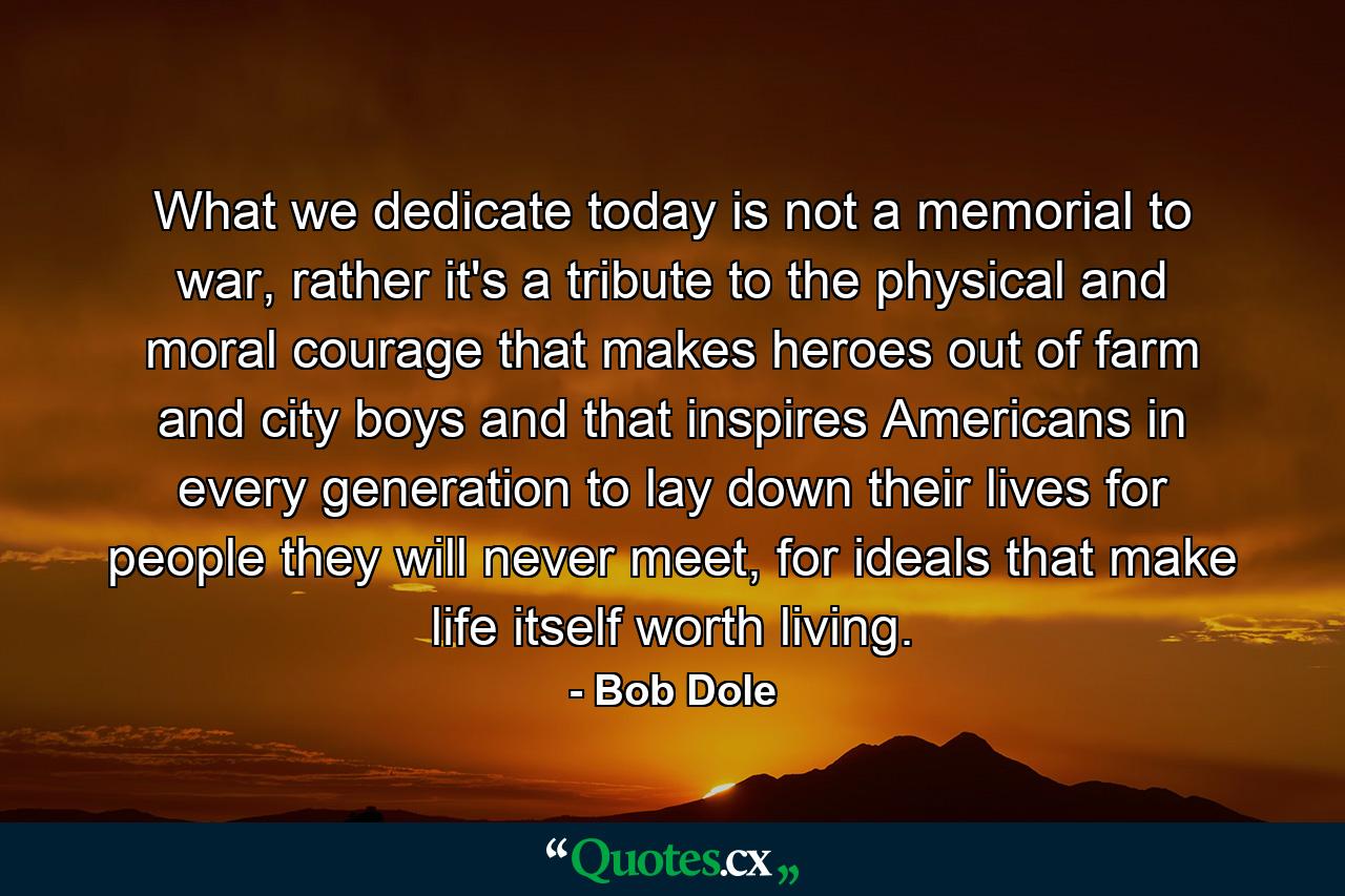 What we dedicate today is not a memorial to war, rather it's a tribute to the physical and moral courage that makes heroes out of farm and city boys and that inspires Americans in every generation to lay down their lives for people they will never meet, for ideals that make life itself worth living. - Quote by Bob Dole