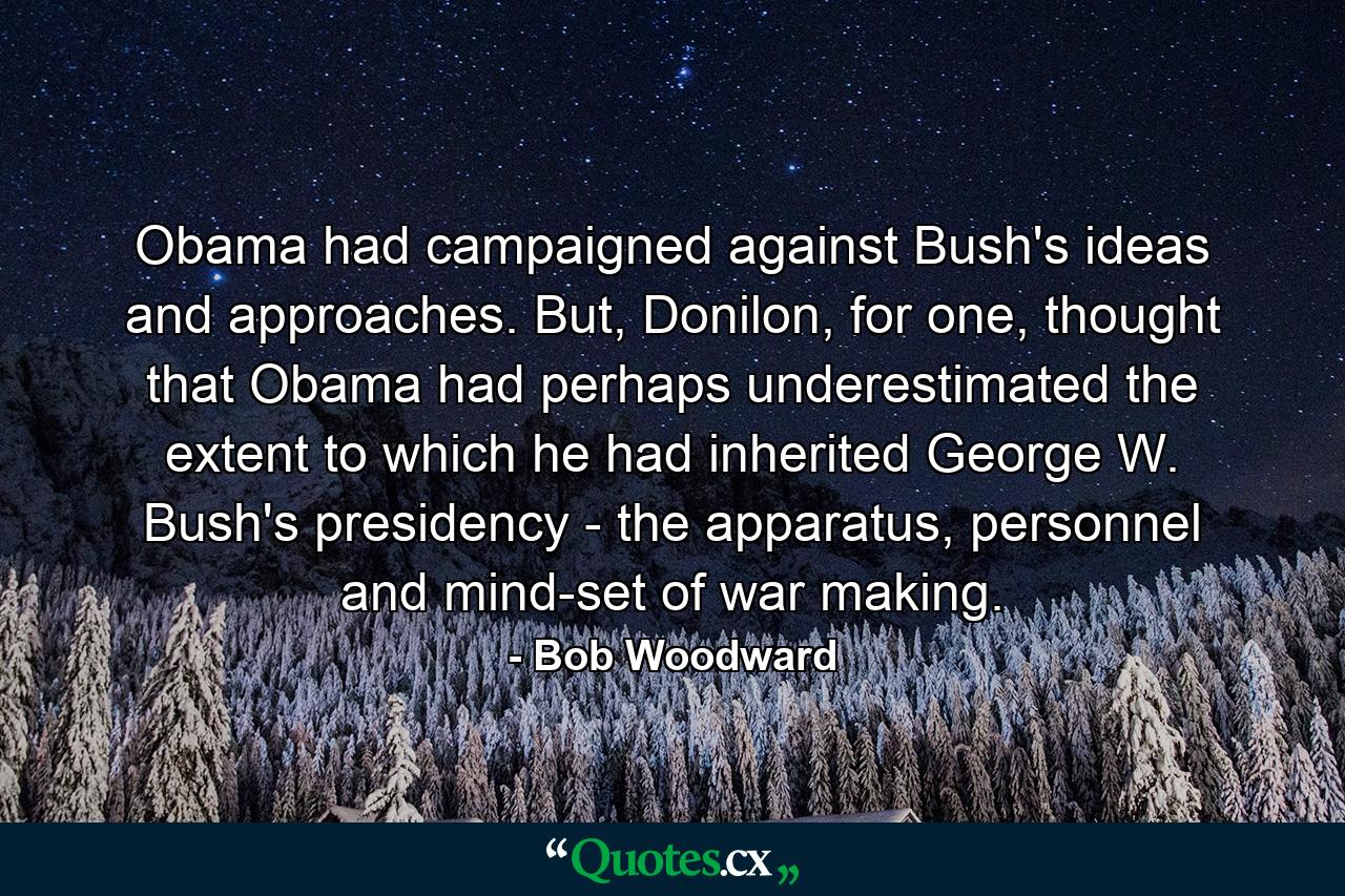 Obama had campaigned against Bush's ideas and approaches. But, Donilon, for one, thought that Obama had perhaps underestimated the extent to which he had inherited George W. Bush's presidency - the apparatus, personnel and mind-set of war making. - Quote by Bob Woodward